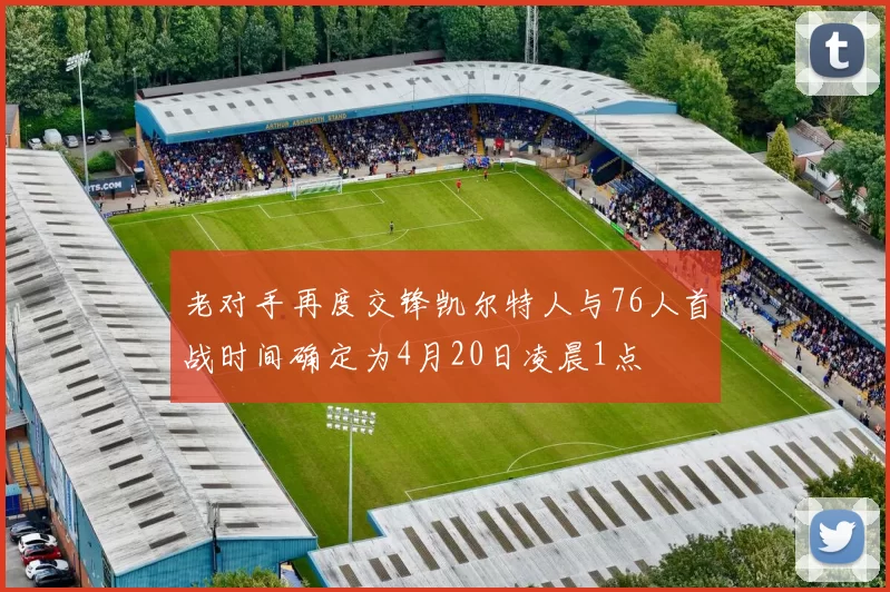 老对手再度交锋凯尔特人与76人首战时间确定为4月20日凌晨1点