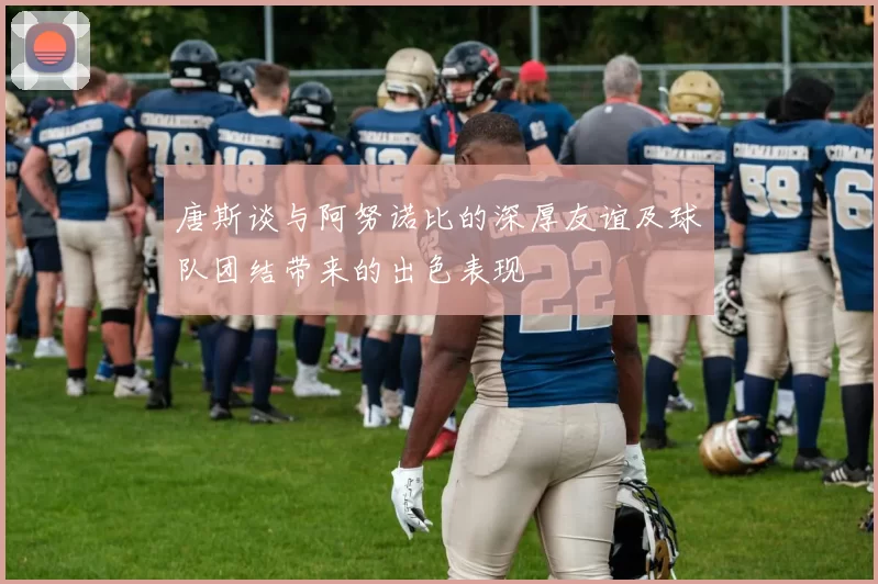唐斯谈与阿努诺比的深厚友谊及球队团结带来的出色表现