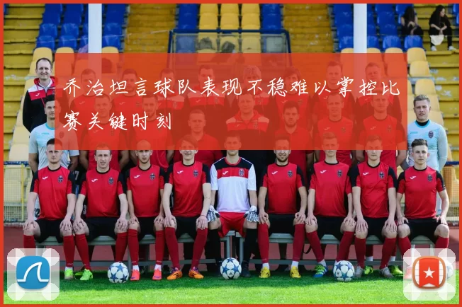 乔治坦言球队表现不稳难以掌控比赛关键时刻