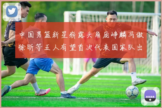 中国男篮新星崭露头角庞峥麟冯傲徐昕等五人有望首次代表国家队出战