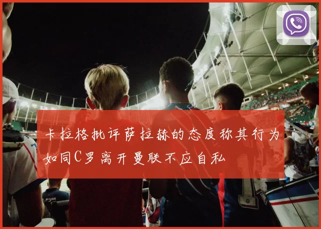 卡拉格批评萨拉赫的态度称其行为如同C罗离开曼联不应自私