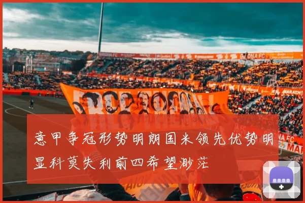 意甲争冠形势明朗国米领先优势明显科莫失利前四希望渺茫