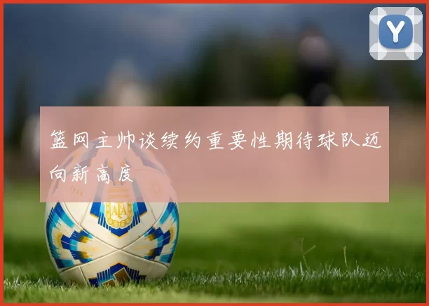 篮网主帅谈续约重要性期待球队迈向新高度