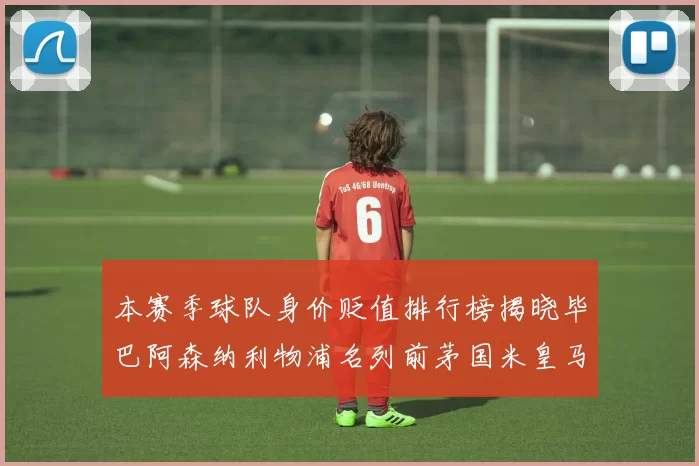 本赛季球队身价贬值排行榜揭晓毕巴阿森纳利物浦名列前茅国米皇马紧随其后