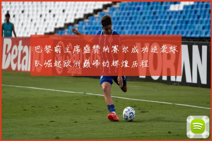 巴黎前主席盛赞纳赛尔成功逆袭球队崛起欧洲巅峰的辉煌历程