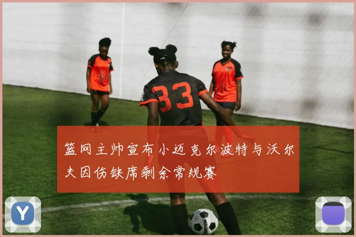 篮网主帅宣布小迈克尔波特与沃尔夫因伤缺席剩余常规赛