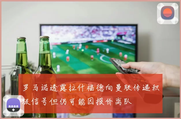 罗马诺透露拉什福德向曼联传递积极信号但仍可能因报价离队