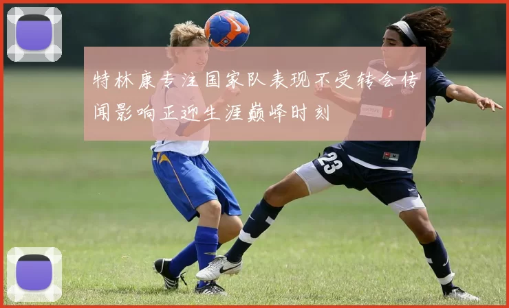 特林康专注国家队表现不受转会传闻影响正迎生涯巅峰时刻