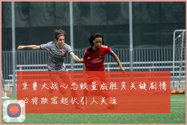 京鲁大战心态较量成胜负关键剧情必将跌宕起伏引人关注