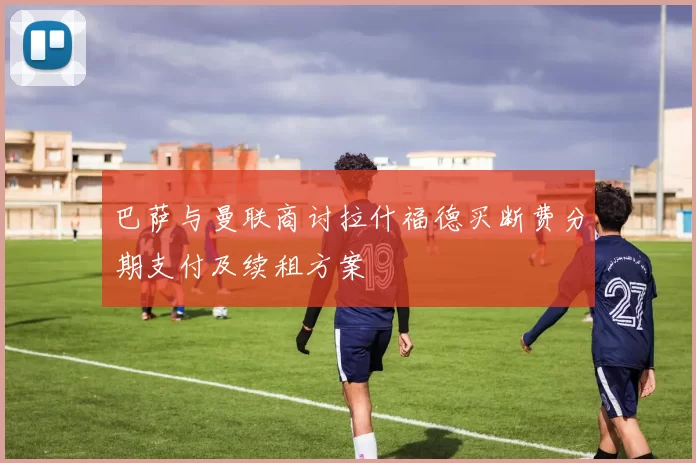 巴萨与曼联商讨拉什福德买断费分期支付及续租方案